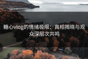 糖心vlog的情绪极限：真相揭晓与观众深层次共鸣