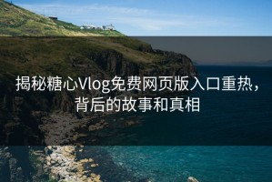 揭秘糖心Vlog免费网页版入口重热，背后的故事和真相
