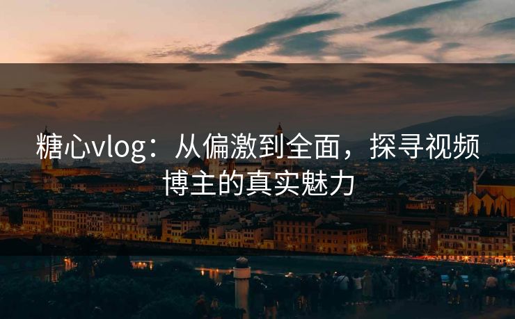 糖心vlog:从偏激到全面,探寻视频博主的真实魅力 糖心vlog:从偏激到全面,探寻视频博主的真实魅力