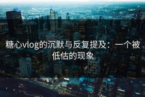 糖心vlog的沉默与反复提及：一个被低估的现象