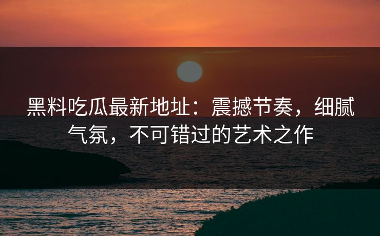 黑料吃瓜最新地址:震撼节奏,细腻气氛,不可错过的艺术之作 黑料吃瓜最新地址:震撼节奏,细腻气氛,不可错过的艺术之作