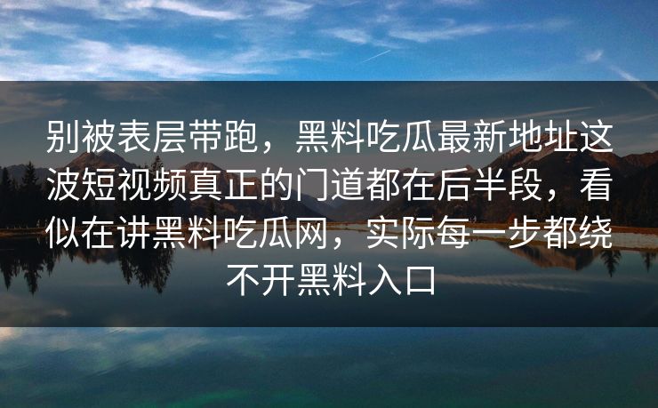 别被表层带跑,黑料吃瓜最新地址这波短视频真正的门道都在后半段,看似在讲黑料吃瓜网,实际每一步都绕不开黑料入口 别被表层带跑,黑料吃瓜最新地址这波短视频真正的门道都在后半段,看似在讲黑料吃瓜网,实际每一步都绕不开黑料入口