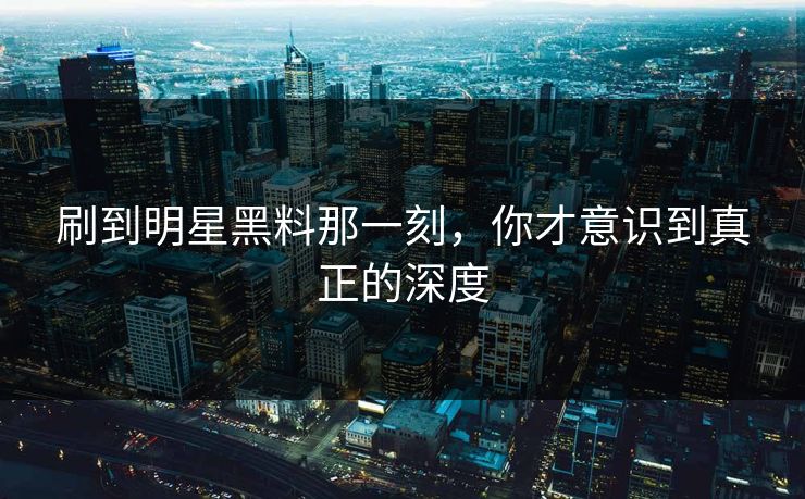 刷到明星黑料那一刻,你才意识到真正的深度 刷到明星黑料那一刻,你才意识到真正的深度