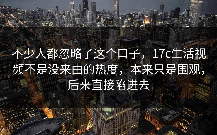不少人都忽略了这个口子,17c生活视频不是没来由的热度,本来只是围观,后来直接陷进去 不少人都忽略了这个口子,17c生活视频不是没来由的热度,本来只是围观,后来直接陷进去