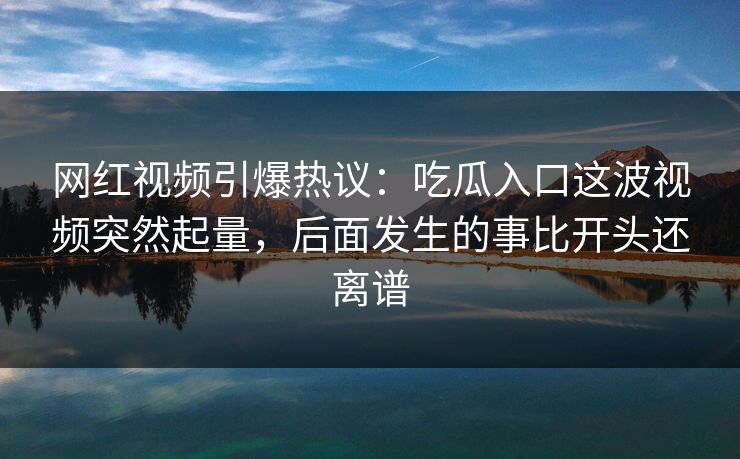 网红视频引爆热议:吃瓜入口这波视频突然起量,后面发生的事比开头还离谱 网红视频引爆热议:吃瓜入口这波视频突然起量,后面发生的事比开头还离谱